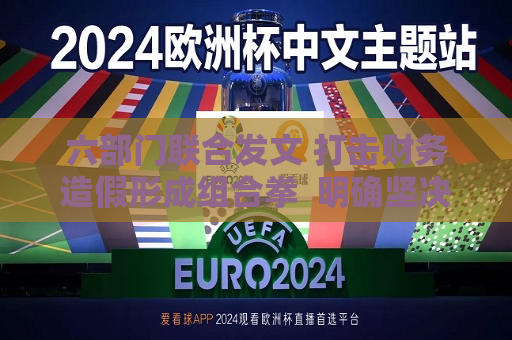 六部门联合发文 打击财务造假形成组合拳  明确坚决打击和遏制的重点领域， *** 已制定细化工作方案