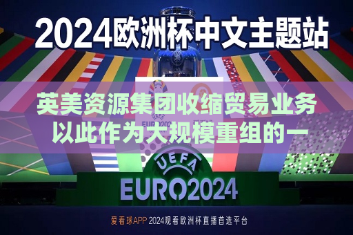 英美资源集团收缩贸易业务 以此作为大规模重组的一部分  第1张