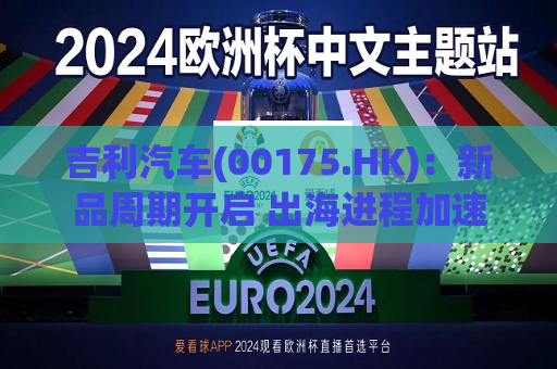 吉利汽车(00175.HK)：新品周期开启 出海进程加速  第1张