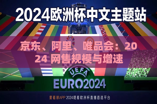 京东、阿里、唯品会：2024 网售规模与增速