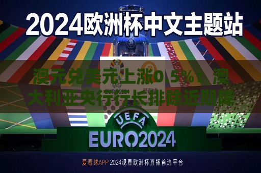 澳元兑美元上涨0.5%：澳大利亚央行行长排除近期降息可能