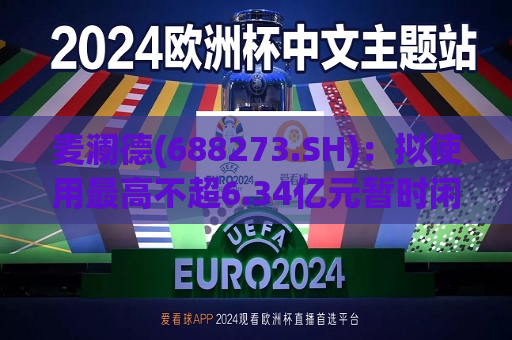 麦澜德(688273.SH)：拟使用更高不超6.34亿元暂时闲置募集资金进行现金管理