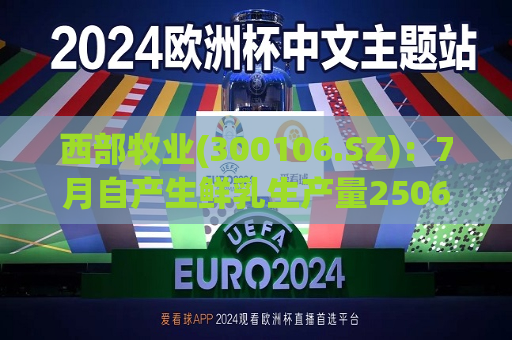 西部牧业(300106.SZ)：7月自产生鲜乳生产量2506.87吨，同比下降23.01%  第1张
