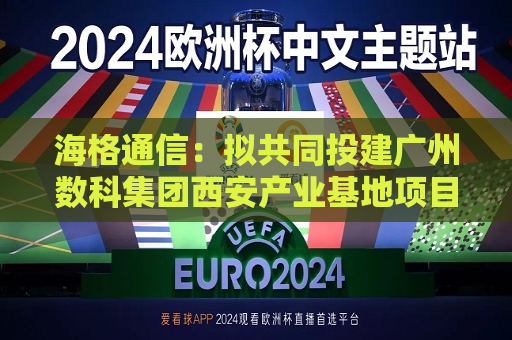 海格通信：拟共同投建广州数科集团西安产业基地项目  第1张