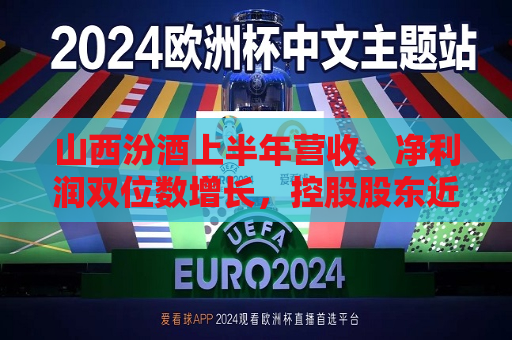 山西汾酒上半年营收、净利润双位数增长，控股股东近千万增持股份  第1张